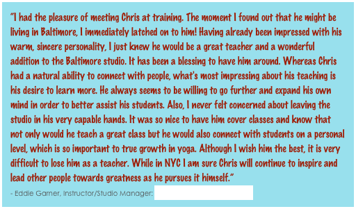 “I had the pleasure of meeting Chris at training. The moment I found out that he might be living in Baltimore, I immediately latched on to him! Having already been impressed with his warm, sincere personality, I just knew he would be a great teacher and a wonderful addition to the Baltimore studio. It has been a blessing to have him around. Whereas Chris had a natural ability to connect with people, what's most impressing about his teaching is his desire to learn more. He always seems to be willing to go further and expand his own mind in order to better assist his students. Also, I never felt concerned about leaving the studio in his very capable hands. It was so nice to have him cover classes and know that not only would he teach a great class but he would also connect with students on a personal level, which is so important to true growth in yoga. Although I wish him the best, it is very difficult to lose him as a teacher. While in NYC I am sure Chris will continue to inspire and lead other people towards greatness as he pursues it himself.”                                                                                                                                                              - Eddie Garner, Instructor/Studio Manager: Bikram Yoga Baltimore