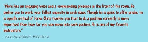 “Chris has an engaging voice and a commanding presence in the front of the room. He pushes you to work your fullest capacity in each class. Though he is quick to offer praise, he is equally critical of form. Chris teaches you that to do a position correctly is more important than how far you can move into each posture. He is one of my favorite instructors.”                                                                                                                                                      - Abby Rosenbloom, Practitioner 