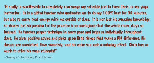 “It really is worthwhile to completely rearrange my schedule just to have Chris as my yoga instructor.  He is a gifted teacher who motivates me to do my 100% best for 90 minutes, but also to carry that energy with me outside of class.  It is not just his amazing knowledge he shares, but his passion for the practice is so contagious that the whole room stays so focused.  He teaches proper technique in every pose and helps us individually throughout class.  He gives positive advice and picks up on little things that make a BIG difference. His classes are consistent, flow smoothly, and his voice has such a calming effect.  Chris has so much to offer his yoga students!”                                                                                                                                                      - Genny McNamara, Practitioner 