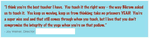 “I think you're the best teacher I have.  You teach it the right way - the way Bikram asked us to teach it.  You keep us moving, keep us from thinking; take no prisoners YEAH!  You're a super nice soul and that still comes through when you teach, but I love that you don't compromise the integrity of the yoga when you're on that podium.”                                                                                                                                                             - Joy Weiner, Director: Bikram Yoga Danbury