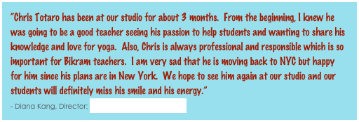 “Chris Totaro has been at our studio for about 3 months.  From the beginning, I knew he was going to be a good teacher seeing his passion to help students and wanting to share his knowledge and love for yoga.  Also, Chris is always professional and responsible which is so important for Bikram teachers.  I am very sad that he is moving back to NYC but happy for him since his plans are in New York.  We hope to see him again at our studio and our students will definitely miss his smile and his energy.”                                                                        - Diana Kang, Director: Bikram Yoga Rockville