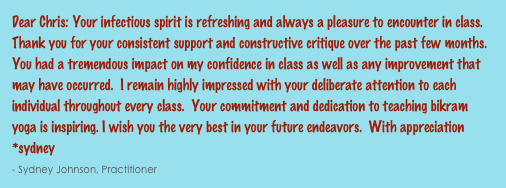Dear Chris: Your infectious spirit is refreshing and always a pleasure to encounter in class.  Thank you for your consistent support and constructive critique over the past few months.  You had a tremendous impact on my confidence in class as well as any improvement that may have occurred.  I remain highly impressed with your deliberate attention to each individual throughout every class.  Your commitment and dedication to teaching bikram yoga is inspiring. I wish you the very best in your future endeavors.  With appreciation *sydney                                                                                                                                                              - Sydney Johnson, Practitioner 
