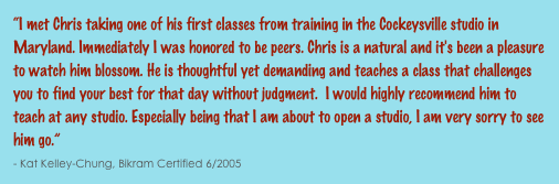 “I met Chris taking one of his first classes from training in the Cockeysville studio in Maryland. Immediately I was honored to be peers. Chris is a natural and it's been a pleasure to watch him blossom. He is thoughtful yet demanding and teaches a class that challenges you to find your best for that day without judgment.  I would highly recommend him to teach at any studio. Especially being that I am about to open a studio, I am very sorry to see him go.”                                                                                                                                                              - Kat Kelley-Chung, Bikram Certified 6/2005