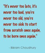 "It's never too late, it's never too bad, you're never too old, you're never too sick to start from scratch once again, to be born once again."
- Bikram Choudhury